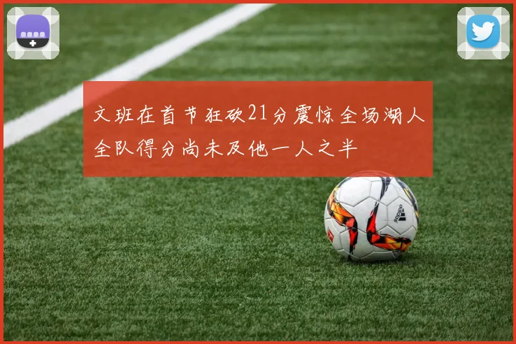 文班在首节狂砍21分震惊全场湖人全队得分尚未及他一人之半