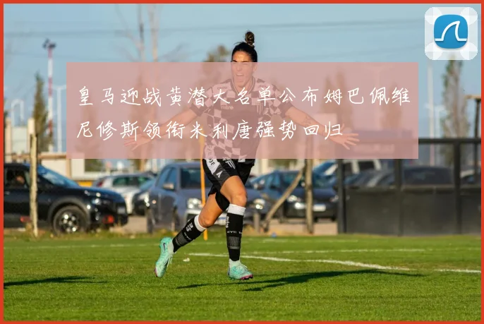 皇马迎战黄潜大名单公布姆巴佩维尼修斯领衔米利唐强势回归