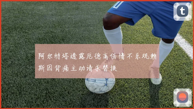 阿尔特塔透露厄德高伤情不乐观赖斯因背痛主动请求替换