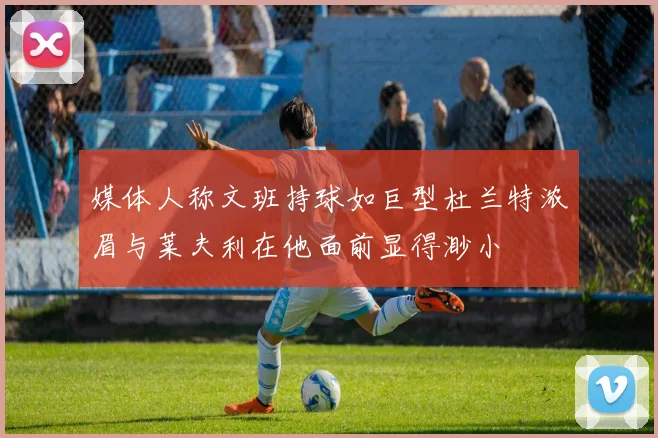 媒体人称文班持球如巨型杜兰特浓眉与莱夫利在他面前显得渺小