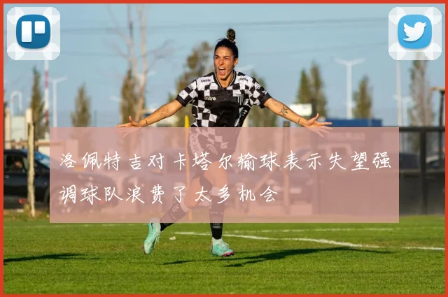 洛佩特吉对卡塔尔输球表示失望强调球队浪费了太多机会