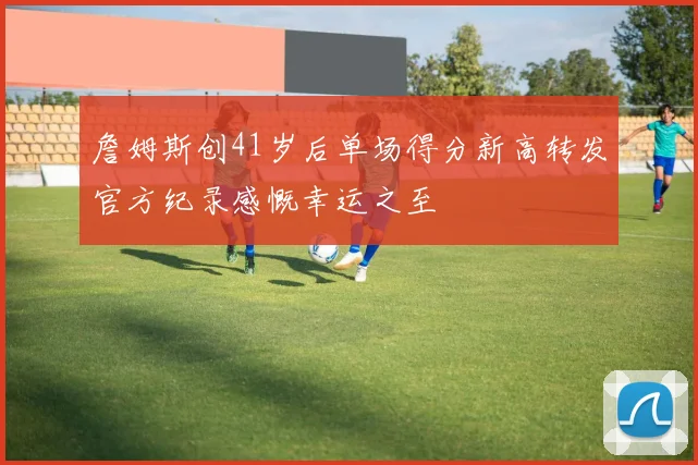 詹姆斯创41岁后单场得分新高转发官方纪录感慨幸运之至