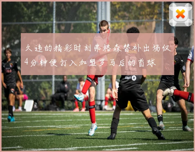 久违的精彩时刻弗格森替补出场仅4分钟便打入加盟罗马后的首球