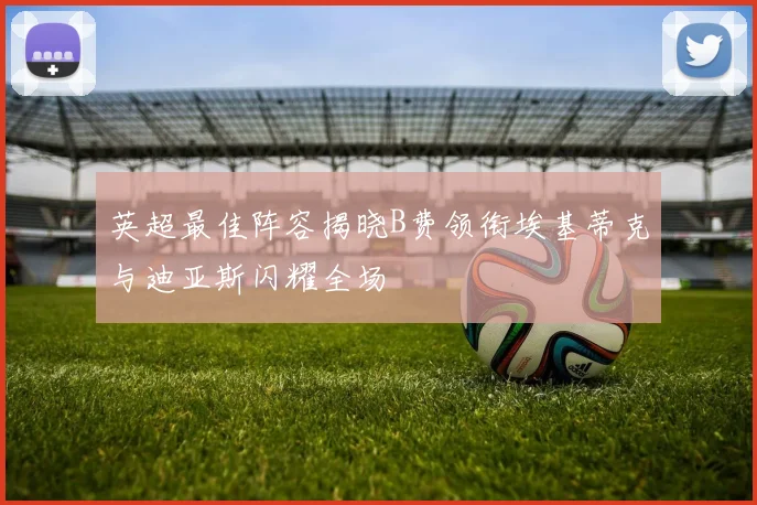 英超最佳阵容揭晓B费领衔埃基蒂克与迪亚斯闪耀全场
