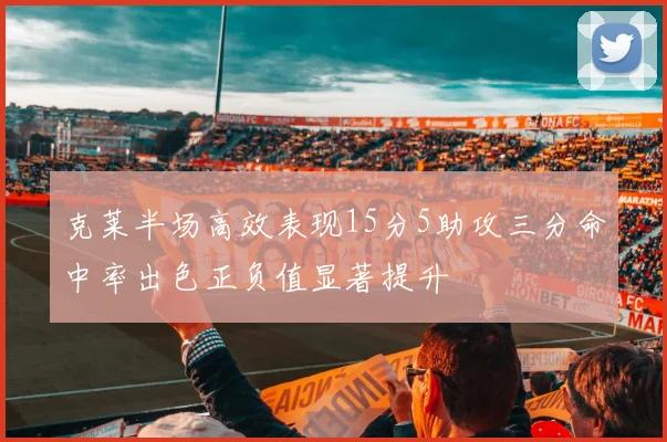 克莱半场高效表现15分5助攻三分命中率出色正负值显著提升