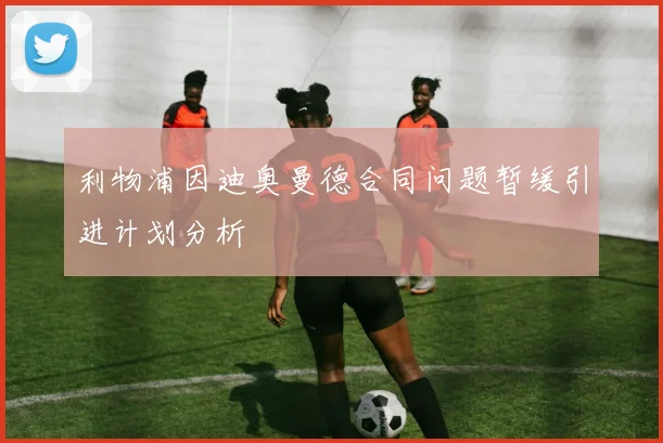 利物浦因迪奥曼德合同问题暂缓引进计划分析