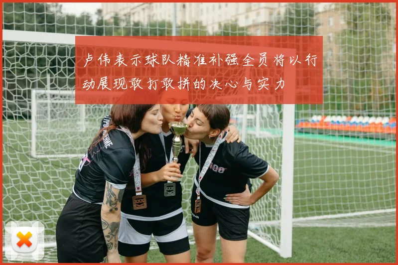 卢伟表示球队精准补强全员将以行动展现敢打敢拼的决心与实力