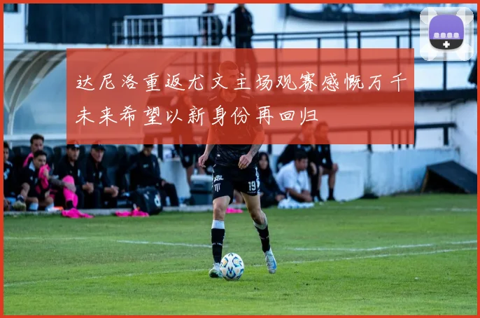 达尼洛重返尤文主场观赛感慨万千未来希望以新身份再回归