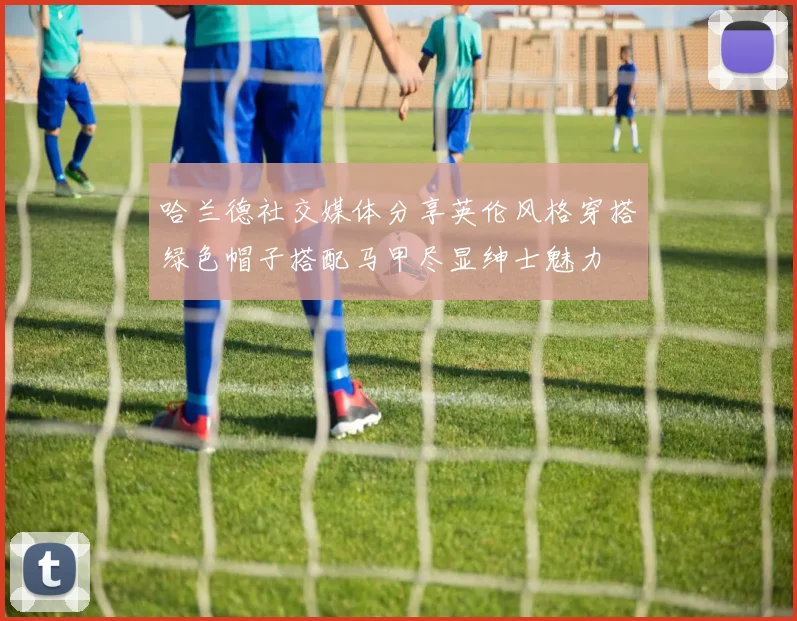 哈兰德社交媒体分享英伦风格穿搭绿色帽子搭配马甲尽显绅士魅力