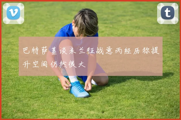 巴特萨基谈米兰征战意丙经历称提升空间仍然很大