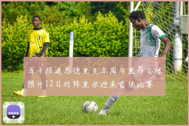马卡报道恩德里克本周与里昂合练预计12日对阵里尔迎来首场比赛