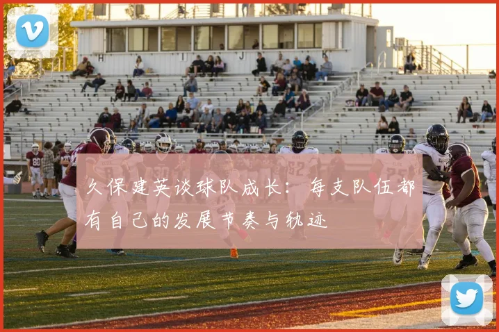 久保建英谈球队成长：每支队伍都有自己的发展节奏与轨迹