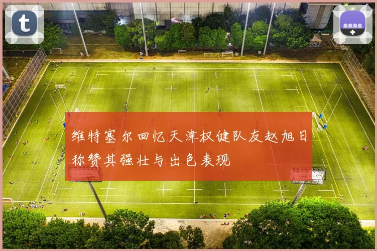 维特塞尔回忆天津权健队友赵旭日称赞其强壮与出色表现