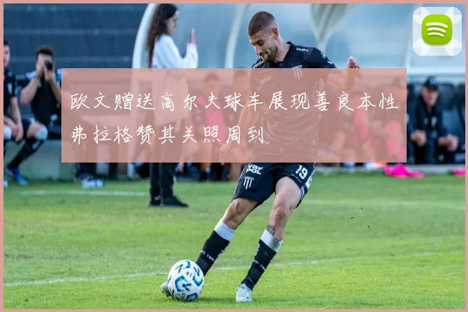 欧文赠送高尔夫球车展现善良本性弗拉格赞其关照周到