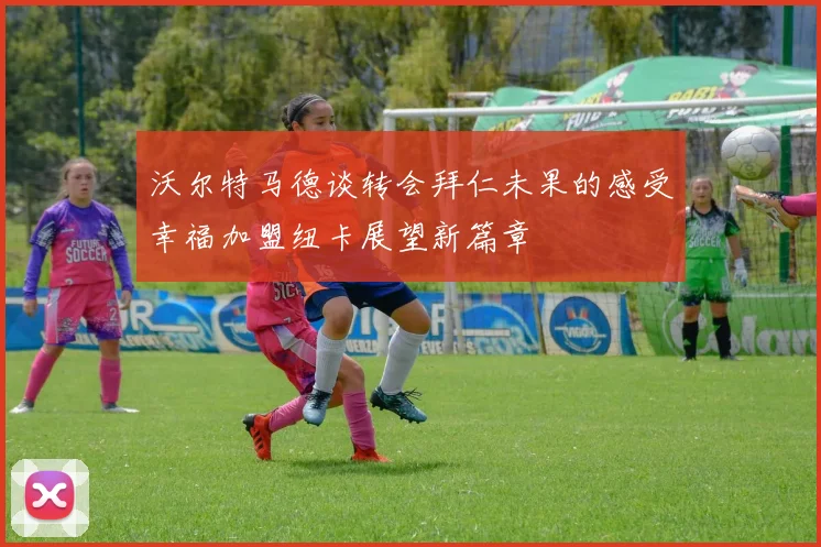 沃尔特马德谈转会拜仁未果的感受幸福加盟纽卡展望新篇章