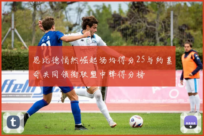 恩比德悄然崛起场均得分25与约基奇共同领衔联盟中锋得分榜