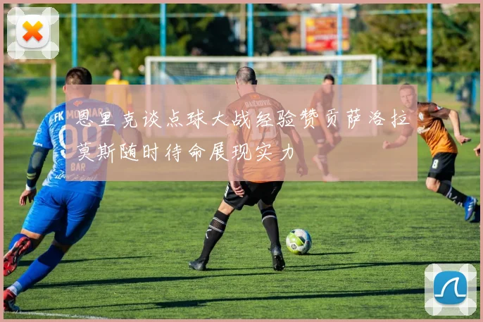恩里克谈点球大战经验赞贡萨洛拉莫斯随时待命展现实力