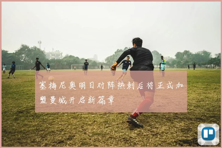 塞梅尼奥明日对阵热刺后将正式加盟曼城开启新篇章