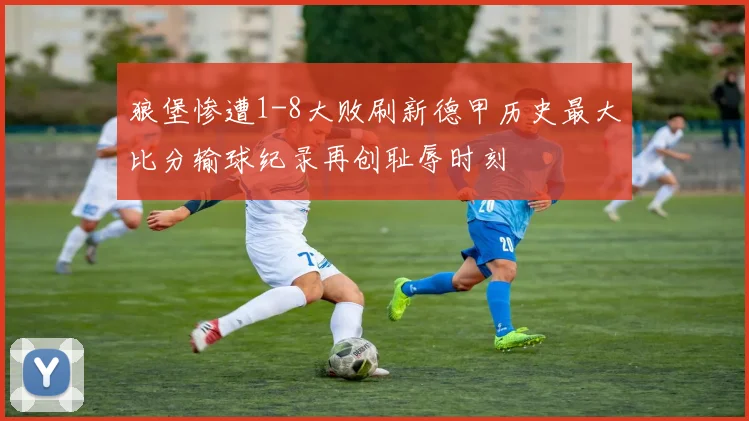狼堡惨遭1-8大败刷新德甲历史最大比分输球纪录再创耻辱时刻