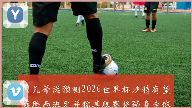 因凡蒂诺预测2026世界杯沙特有望战胜西班牙并称其联赛将跻身全球前三