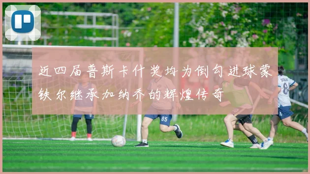 近四届普斯卡什奖均为倒勾进球蒙铁尔继承加纳乔的辉煌传奇