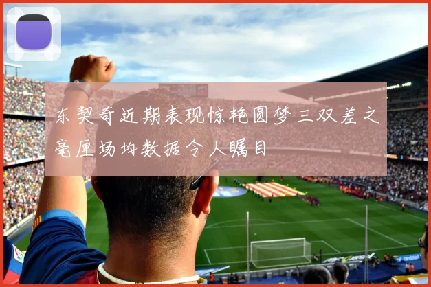 东契奇近期表现惊艳圆梦三双差之毫厘场均数据令人瞩目