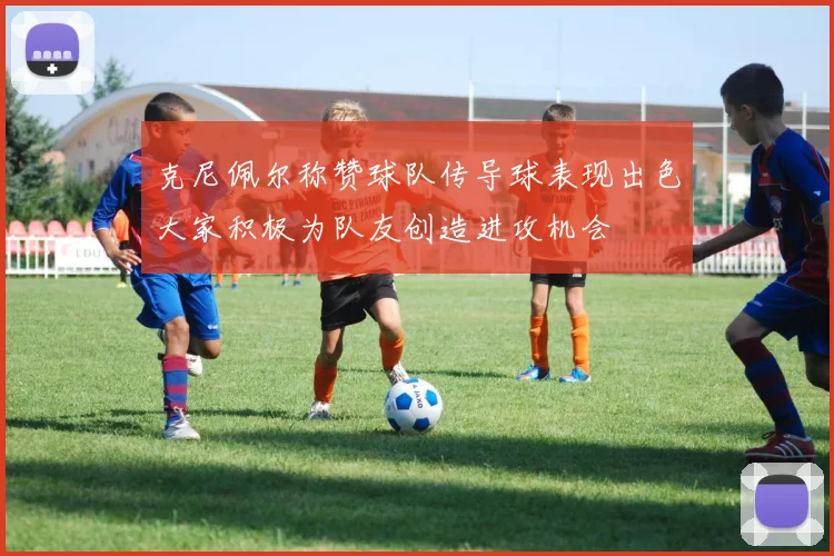 克尼佩尔称赞球队传导球表现出色大家积极为队友创造进攻机会