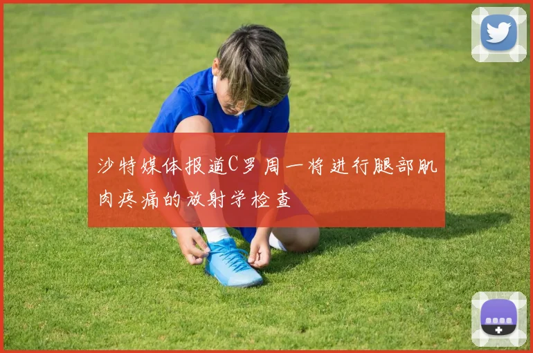 沙特媒体报道C罗周一将进行腿部肌肉疼痛的放射学检查