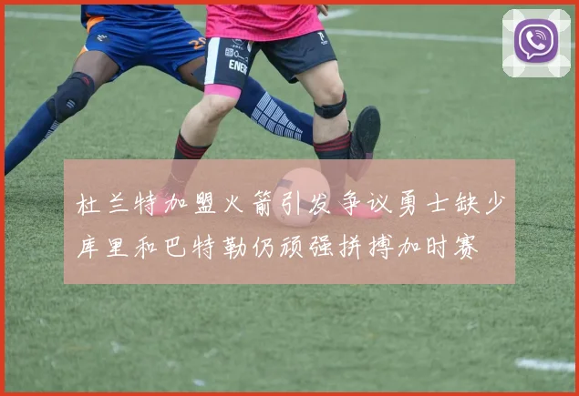 杜兰特加盟火箭引发争议勇士缺少库里和巴特勒仍顽强拼搏加时赛