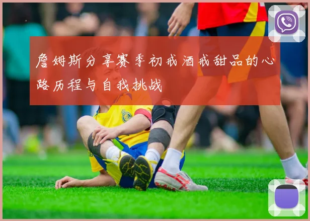 詹姆斯分享赛季初戒酒戒甜品的心路历程与自我挑战