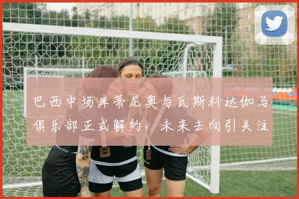 巴西中场库蒂尼奥与瓦斯科达伽马俱乐部正式解约，未来去向引关注