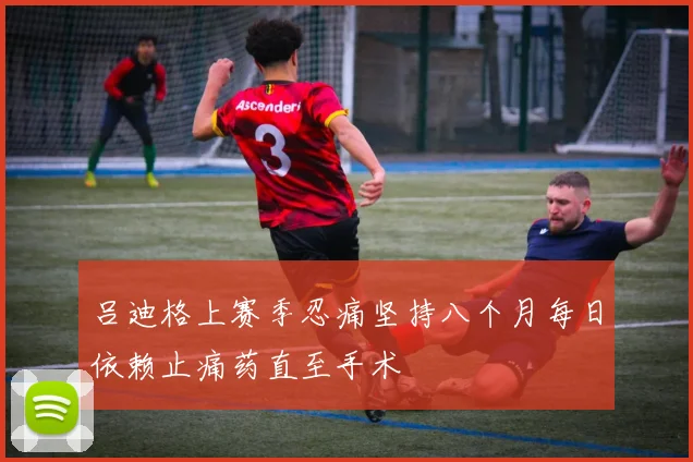 吕迪格上赛季忍痛坚持八个月每日依赖止痛药直至手术