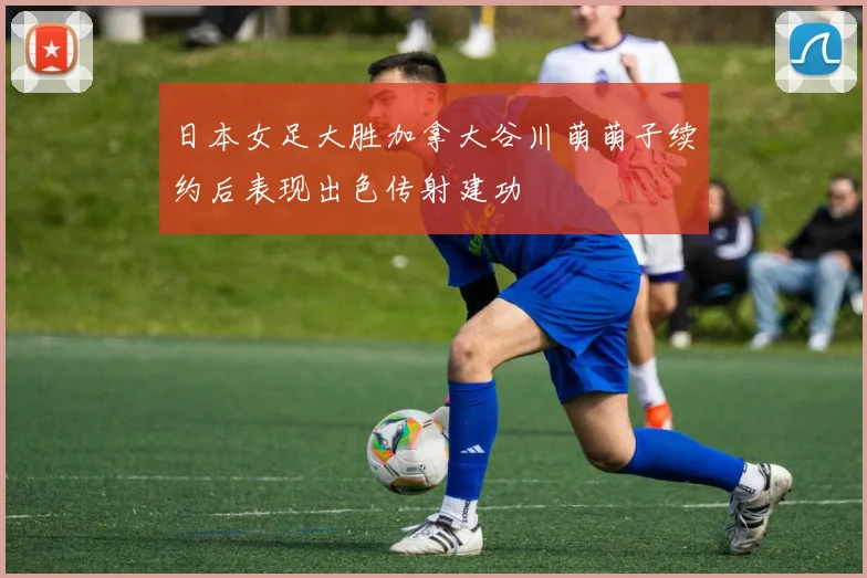 日本女足大胜加拿大谷川萌萌子续约后表现出色传射建功