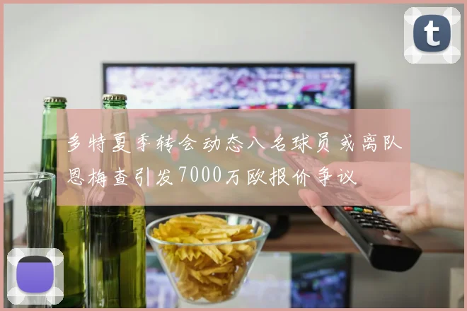 多特夏季转会动态八名球员或离队恩梅查引发7000万欧报价争议