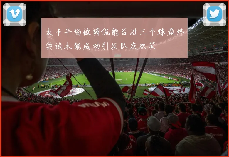 麦卡半场被调侃能否进三个球最终尝试未能成功引发队友欢笑