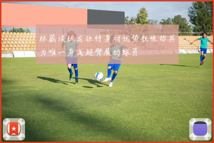 林葳谈狄龙独特身材优势教练称其为唯一身高超臂展的球员