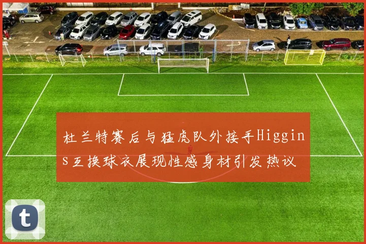 杜兰特赛后与猛虎队外接手Higgins互换球衣展现性感身材引发热议