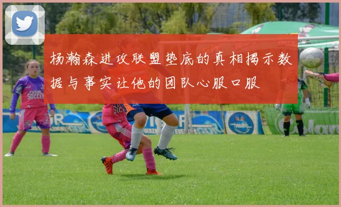 杨瀚森进攻联盟垫底的真相揭示数据与事实让他的团队心服口服