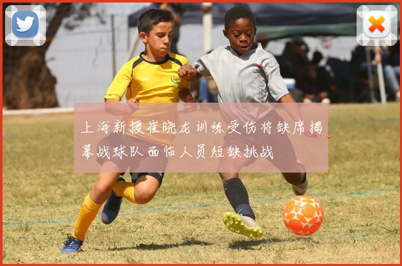 上海新援崔晓龙训练受伤将缺席揭幕战球队面临人员短缺挑战