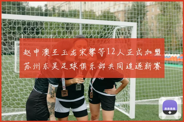 赵申澳王玉龙宋攀等12人正式加盟苏州东吴足球俱乐部共同追逐新赛季目标