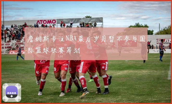 詹姆斯专注NBA最后岁月暂不参与国际篮球联赛筹划
