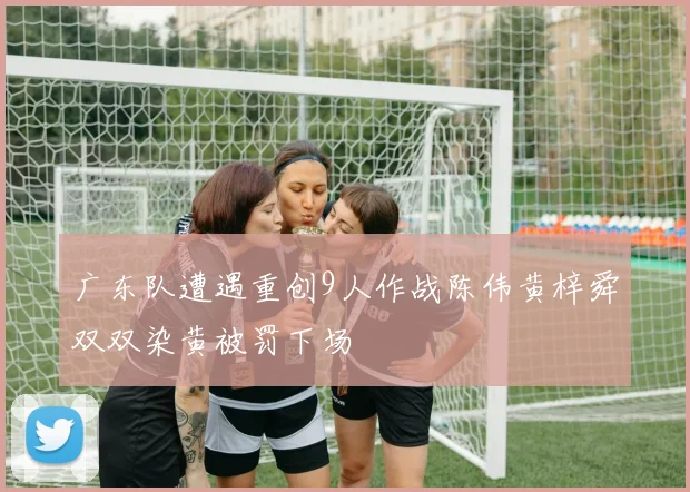 广东队遭遇重创9人作战陈伟黄梓舜双双染黄被罚下场